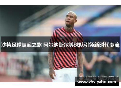 沙特足球崛起之路 阿尔纳斯尔等球队引领新时代潮流